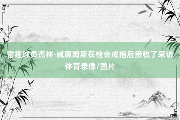 雷霆球员杰林·威廉姆斯在检会戒指后接收了采访体育录像/图片