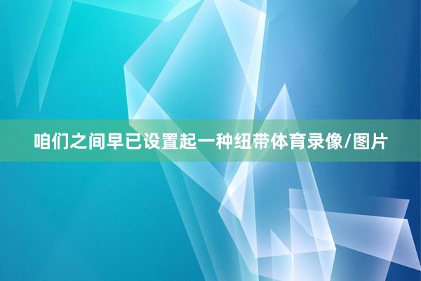 咱们之间早已设置起一种纽带体育录像/图片
