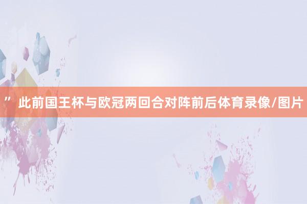 ” 此前国王杯与欧冠两回合对阵前后体育录像/图片