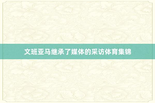 文班亚马继承了媒体的采访体育集锦
