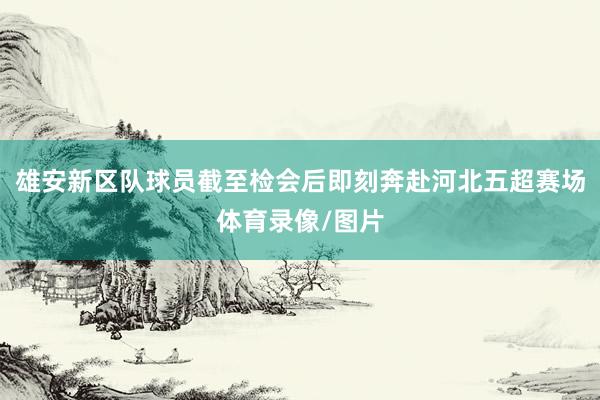 雄安新区队球员截至检会后即刻奔赴河北五超赛场体育录像/图片