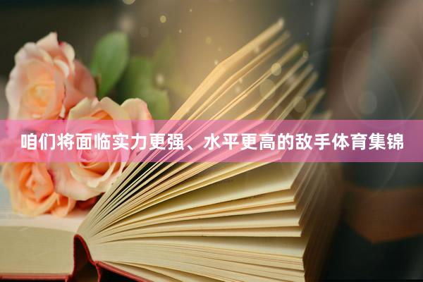 咱们将面临实力更强、水平更高的敌手体育集锦