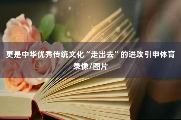 更是中华优秀传统文化“走出去”的进攻引申体育录像/图片